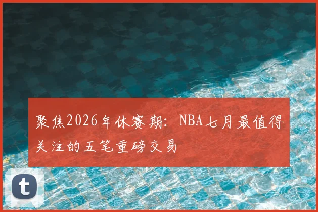 聚焦2026年休赛期：NBA七月最值得关注的五笔重磅交易