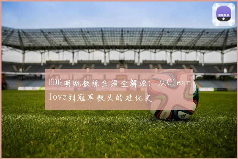 EDG明凯教练生涯全解读：从Clearlove到冠军教头的进化史
