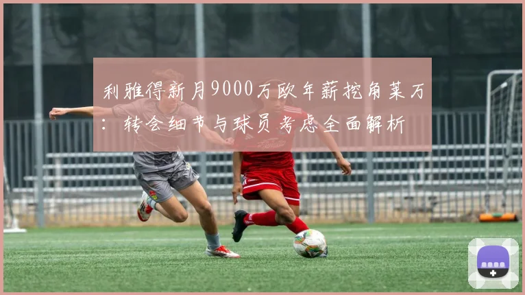 利雅得新月9000万欧年薪挖角莱万:转会细节与球员考虑全面解析