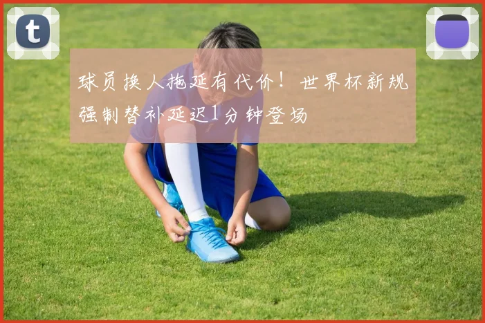 球员换人拖延有代价!世界杯新规强制替补延迟1分钟登场
