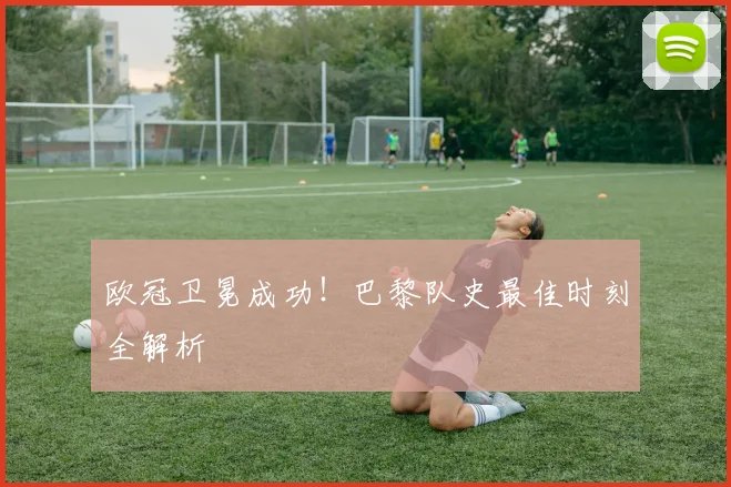 欧冠卫冕成功！巴黎队史最佳时刻全解析