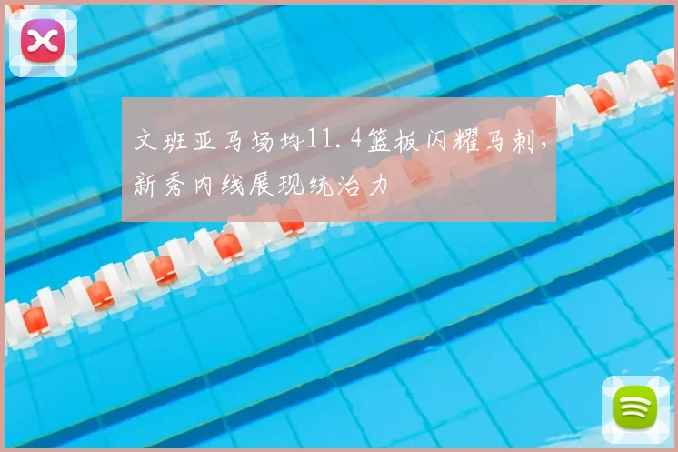 文班亚马场均11.4篮板闪耀马刺，新秀内线展现统治力