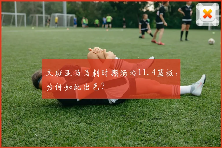 文班亚马马刺时期场均11.4篮板，为何如此出色？