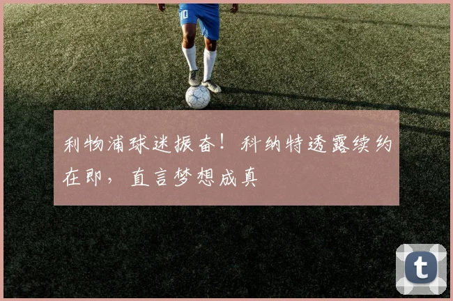 利物浦球迷振奋!科纳特透露续约在即,直言梦想成真