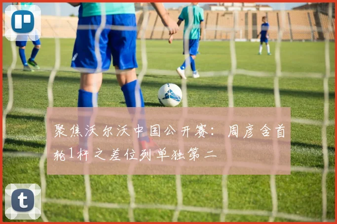 聚焦沃尔沃中国公开赛：周彦含首轮1杆之差位列单独第二