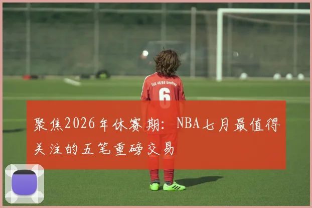 聚焦2026年休赛期：NBA七月最值得关注的五笔重磅交易