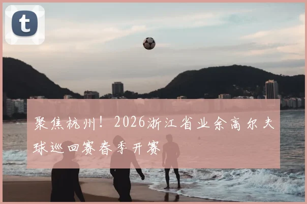 聚焦杭州！2026浙江省业余高尔夫球巡回赛春季开赛