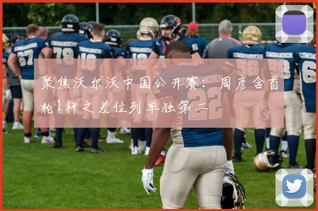 聚焦沃尔沃中国公开赛：周彦含首轮1杆之差位列单独第二