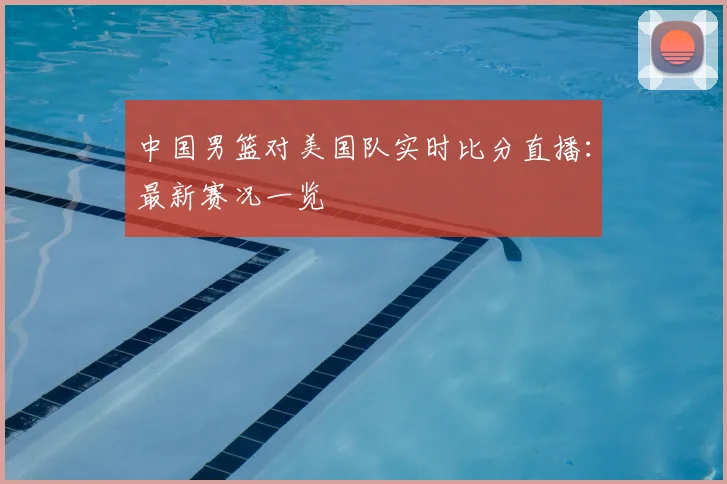 中国男篮对美国队实时比分直播：最新赛况一览