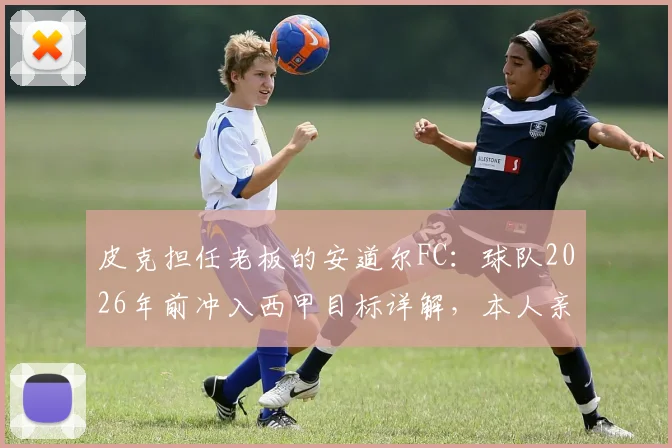 皮克担任老板的安道尔FC：球队2026年前冲入西甲目标详解，本人亲述无意执教原因
