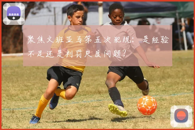 聚焦文班亚马第五次犯规：是经验不足还是判罚尺度问题？