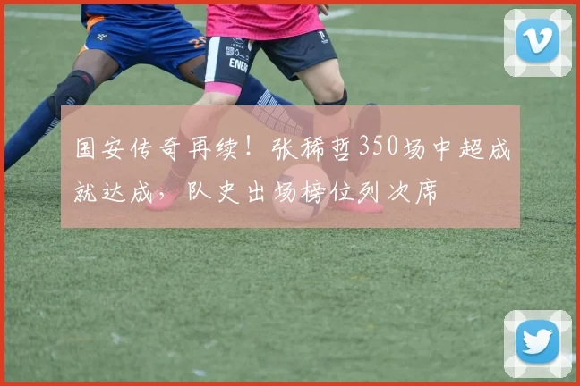 国安传奇再续！张稀哲350场中超成就达成，队史出场榜位列次席