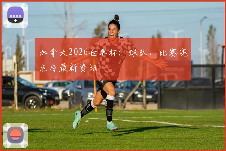 加拿大2026世界杯：球队、比赛亮点与最新资讯