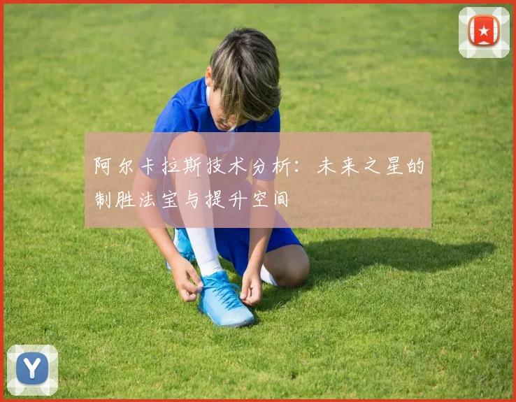 阿尔卡拉斯技术分析：未来之星的制胜法宝与提升空间