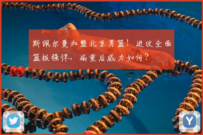 斯佩尔曼加盟北京男篮！进攻全面篮板强悍，减重后威力如何？