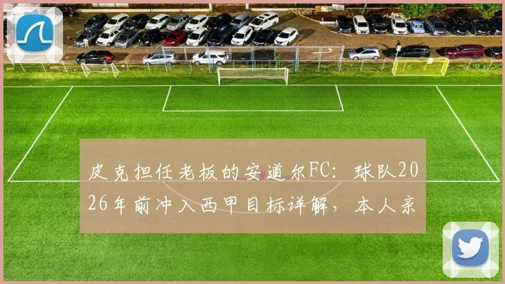 皮克担任老板的安道尔FC:球队2026年前冲入西甲目标详解,本人亲述无意执教原因
