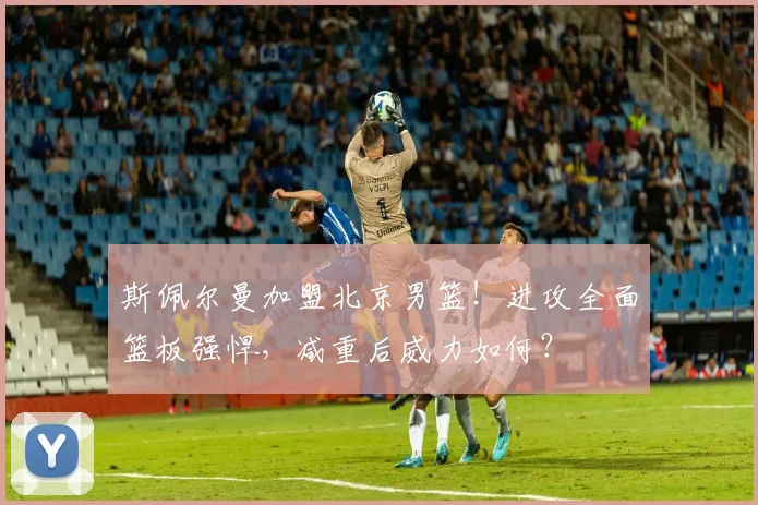 斯佩尔曼加盟北京男篮！进攻全面篮板强悍，减重后威力如何？