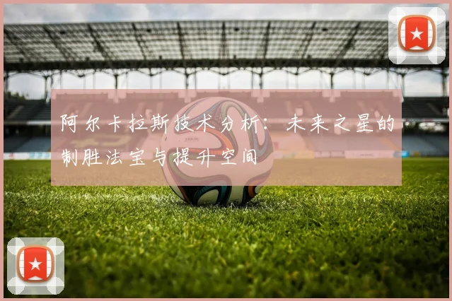阿尔卡拉斯技术分析：未来之星的制胜法宝与提升空间