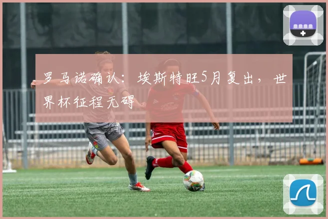 罗马诺确认：埃斯特旺5月复出，世界杯征程无碍