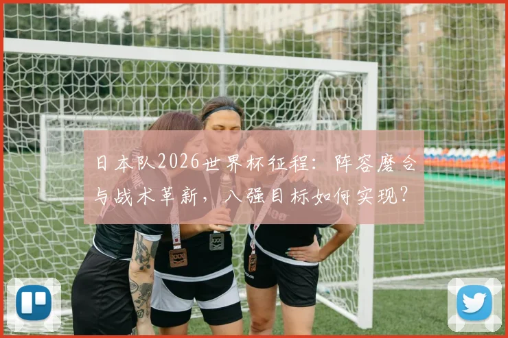 日本队2026世界杯征程:阵容磨合与战术革新,八强目标如何实现?