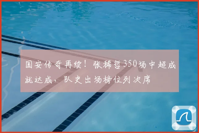 国安传奇再续!张稀哲350场中超成就达成,队史出场榜位列次席