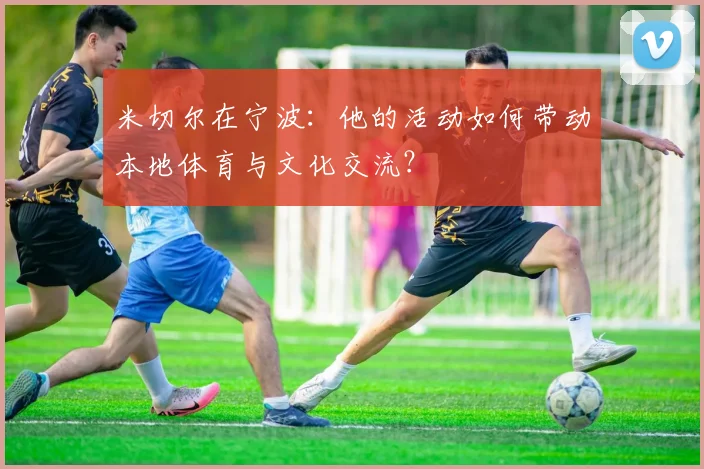 米切尔在宁波：他的活动如何带动本地体育与文化交流？