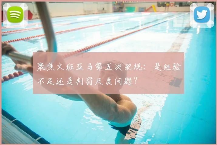 聚焦文班亚马第五次犯规：是经验不足还是判罚尺度问题？
