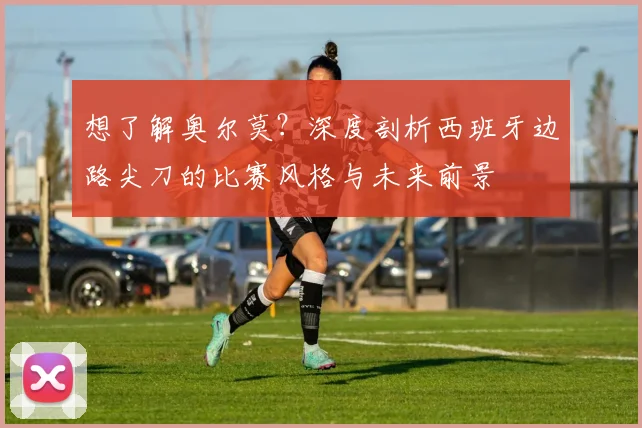 想了解奥尔莫?深度剖析西班牙边路尖刀的比赛风格与未来前景