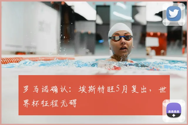 罗马诺确认:埃斯特旺5月复出,世界杯征程无碍