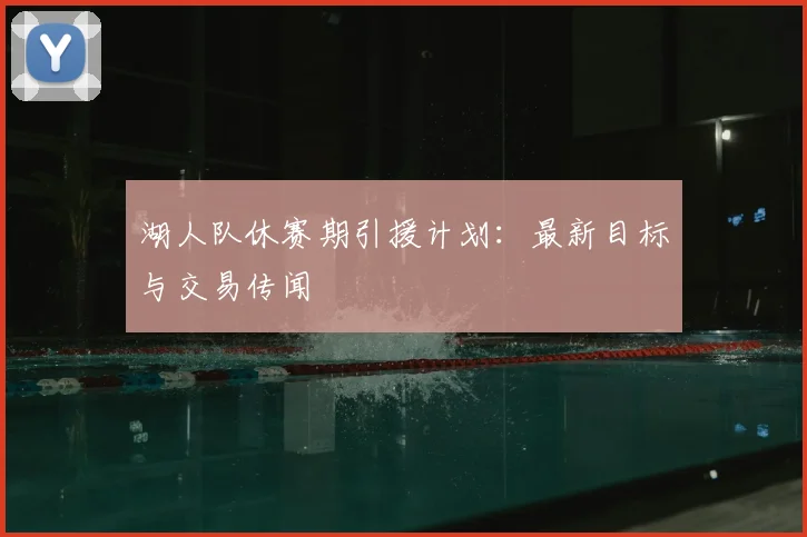 湖人队休赛期引援计划:最新目标与交易传闻
